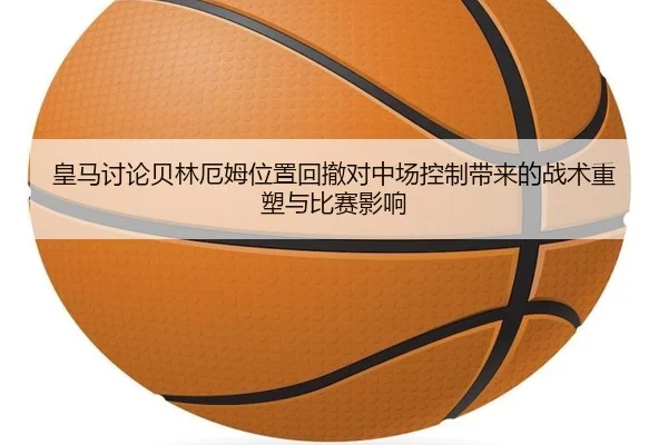 皇马讨论贝林厄姆位置回撤对中场控制带来的战术重塑与比赛影响