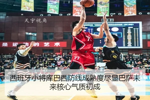 西班牙小将库巴西防线成熟度尽显巴萨未来核心气质初成