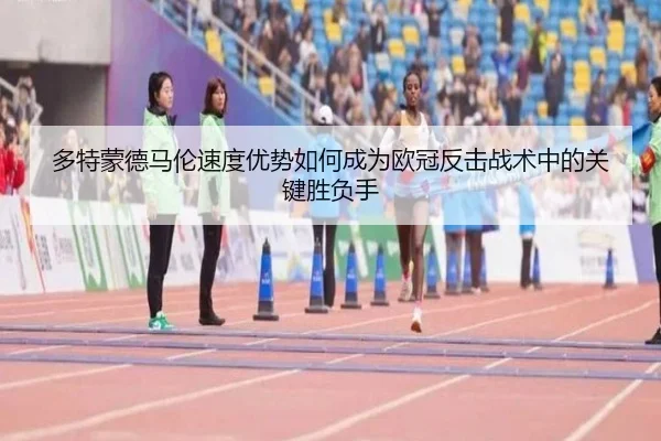 多特蒙德马伦速度优势如何成为欧冠反击战术中的关键胜负手