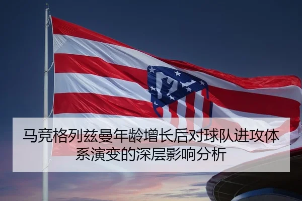 马竞格列兹曼年龄增长后对球队进攻体系演变的深层影响分析