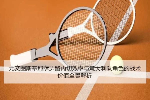 尤文图斯基耶萨边路内切效率与意大利队角色的战术价值全景解析