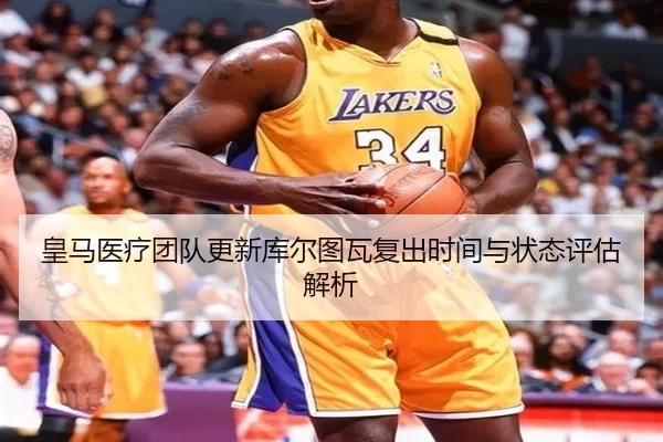 皇马医疗团队更新库尔图瓦复出时间与状态评估解析