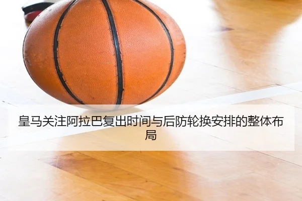 皇马关注阿拉巴复出时间与后防轮换安排的整体布局